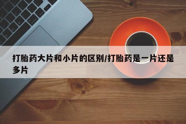 流产药如何购买打胎药大片和小片的区别/打胎药是一片还是多片