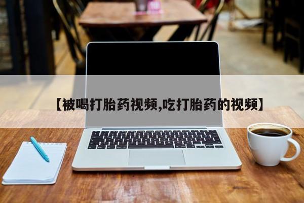 流产药如何购买【被喝打胎药视频,吃打胎药的视频】