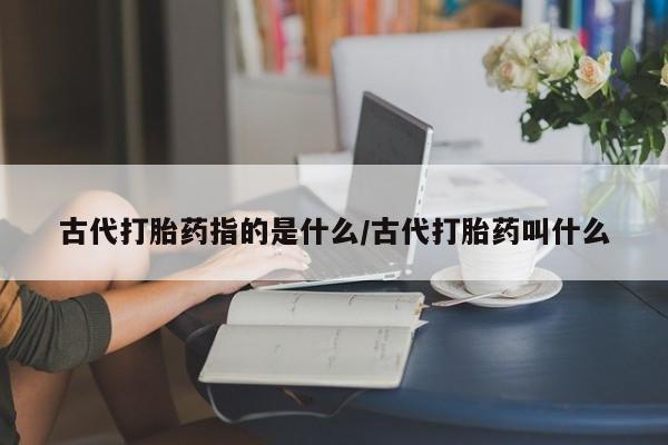 流产药如何购买古代打胎药指的是什么/古代打胎药叫什么