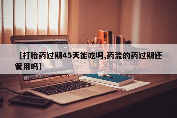 流产药如何购买【打胎药过期45天能吃吗,药流的药过期还管用吗】