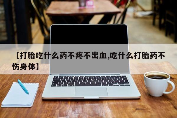 流产药如何购买【打胎吃什么药不疼不出血,吃什么打胎药不伤身体】