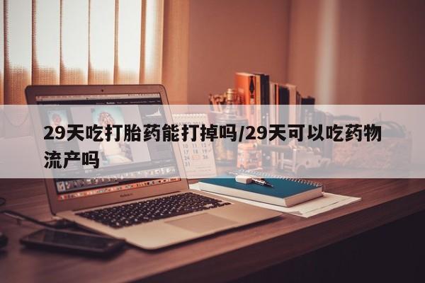 流产药如何购买29天吃打胎药能打掉吗/29天可以吃药物流产吗