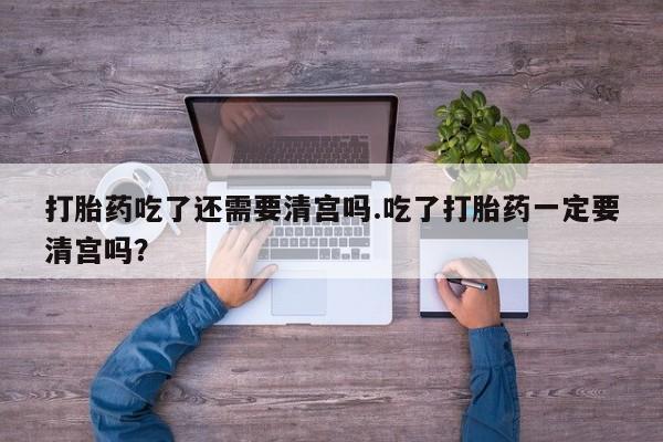 流产药如何购买打胎药吃了还需要清宫吗.吃了打胎药一定要清宫吗？