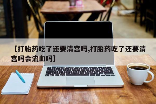 流产药如何购买【打胎药吃了还要清宫吗,打胎药吃了还要清宫吗会流血吗】