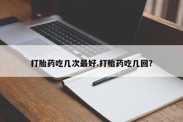 流产药如何购买打胎药吃几次最好.打胎药吃几回？