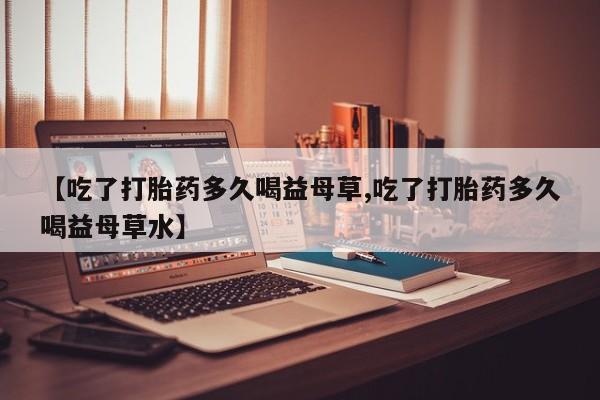 流产药如何购买【吃了打胎药多久喝益母草,吃了打胎药多久喝益母草水】