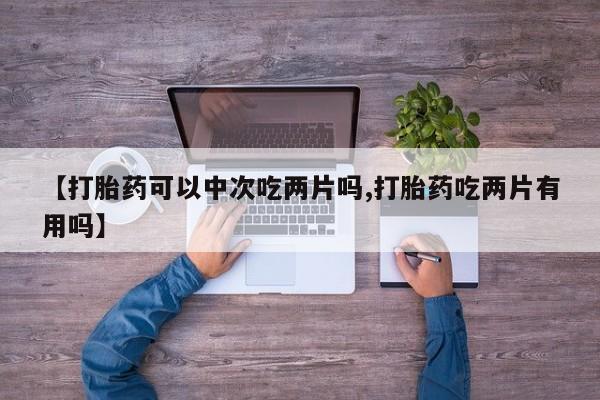 流产药如何购买【打胎药可以中次吃两片吗,打胎药吃两片有用吗】