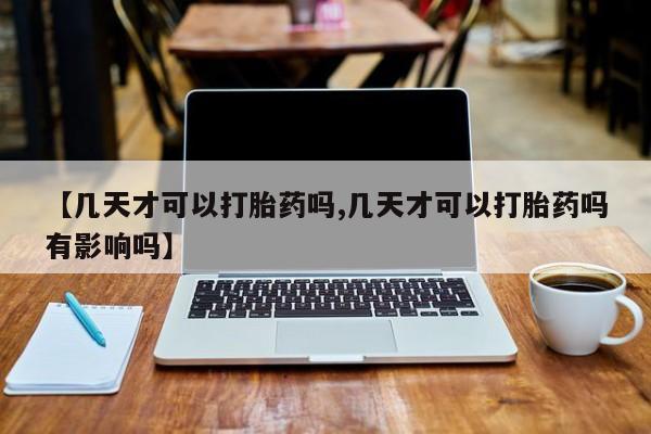 流产药如何购买【几天才可以打胎药吗,几天才可以打胎药吗有影响吗】