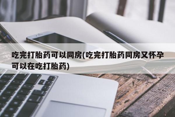 流产药如何购买吃完打胎药可以同房(吃完打胎药同房又怀孕可以在吃打胎药)