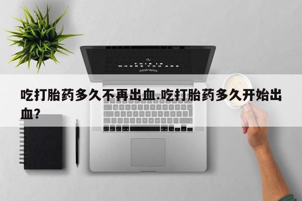 流产药如何购买吃打胎药多久不再出血.吃打胎药多久开始出血？