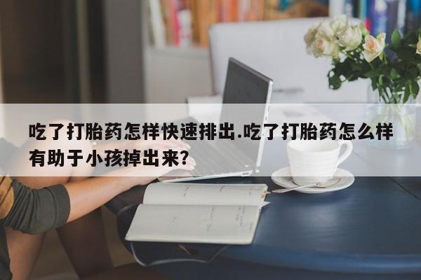 流产药如何购买吃了打胎药怎样快速排出.吃了打胎药怎么样有助于小孩掉出来？