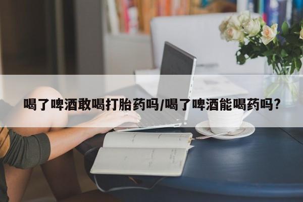 流产药如何购买喝了啤酒敢喝打胎药吗/喝了啤酒能喝药吗?