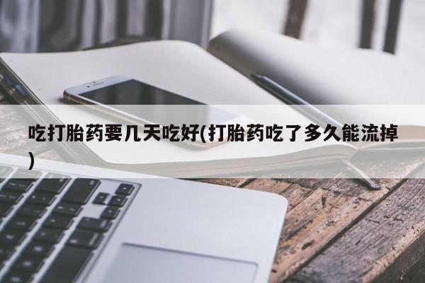 流产药如何购买吃打胎药要几天吃好(打胎药吃了多久能流掉)