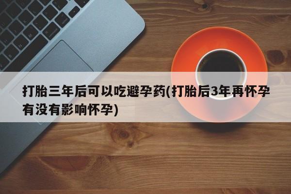 流产药如何购买打胎三年后可以吃避孕药(打胎后3年再怀孕有没有影响怀孕)