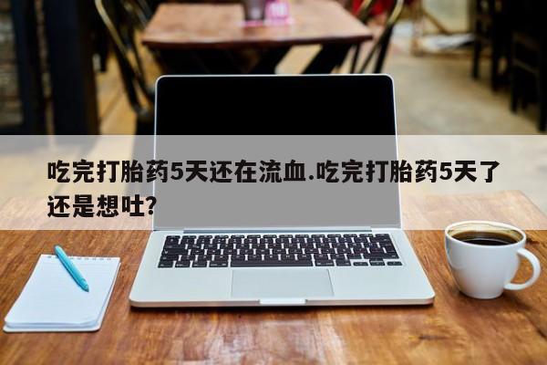 流产药如何购买吃完打胎药5天还在流血.吃完打胎药5天了还是想吐？