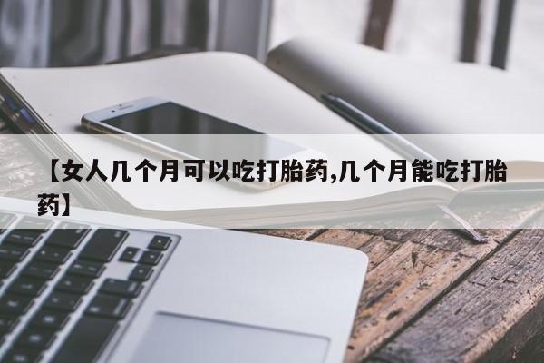 流产药如何购买【女人几个月可以吃打胎药,几个月能吃打胎药】