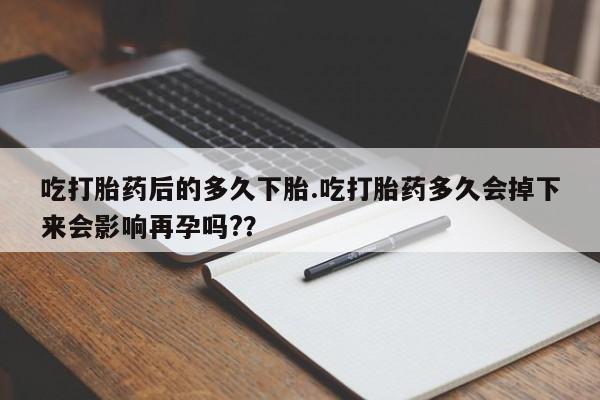 流产药如何购买吃打胎药后的多久下胎.吃打胎药多久会掉下来会影响再孕吗?？