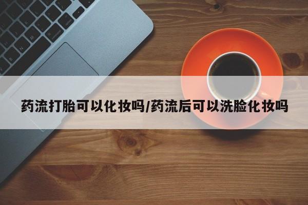 流产药如何购买药流打胎可以化妆吗/药流后可以洗脸化妆吗