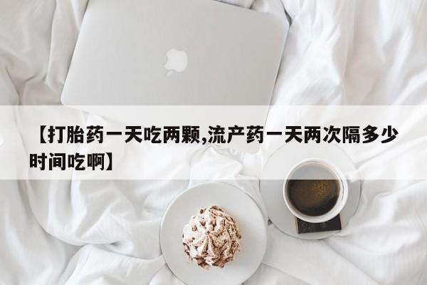 流产药如何购买【打胎药一天吃两颗,流产药一天两次隔多少时间吃啊】