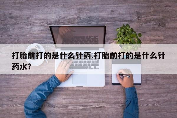 流产药如何购买打胎前打的是什么针药.打胎前打的是什么针药水？