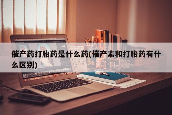 流产药如何购买催产药打胎药是什么药(催产素和打胎药有什么区别)