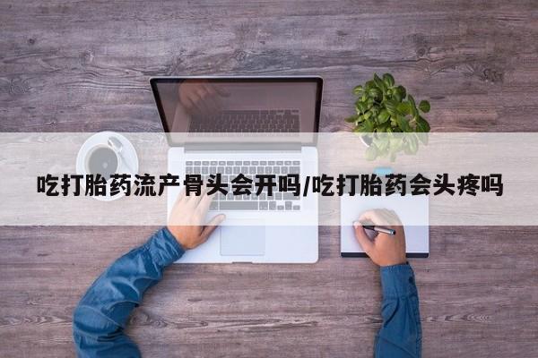 流产药如何购买吃打胎药流产骨头会开吗/吃打胎药会头疼吗