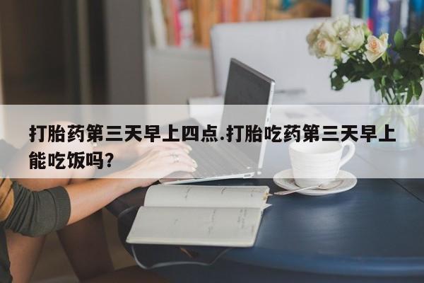 流产药如何购买打胎药第三天早上四点.打胎吃药第三天早上能吃饭吗？