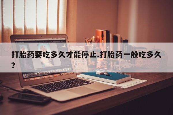 流产药如何购买打胎药要吃多久才能停止.打胎药一般吃多久？