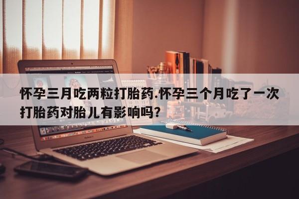 流产药如何购买怀孕三月吃两粒打胎药.怀孕三个月吃了一次打胎药对胎儿有影响吗？