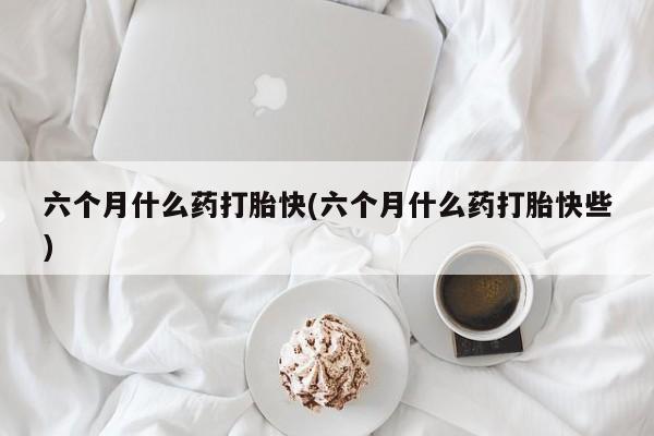 流产药如何购买六个月什么药打胎快(六个月什么药打胎快些)