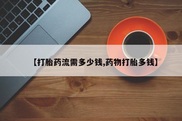 流产药如何购买【打胎药流需多少钱,药物打胎多钱】