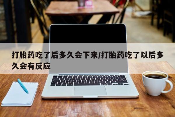 流产药如何购买打胎药吃了后多久会下来/打胎药吃了以后多久会有反应