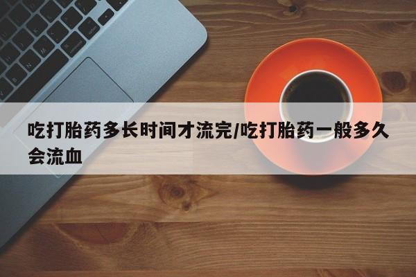 流产药如何购买吃打胎药多长时间才流完/吃打胎药一般多久会流血