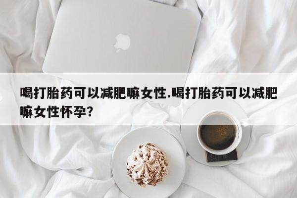 流产药如何购买喝打胎药可以减肥嘛女性.喝打胎药可以减肥嘛女性怀孕？