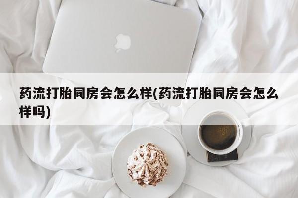 流产药如何购买药流打胎同房会怎么样(药流打胎同房会怎么样吗)