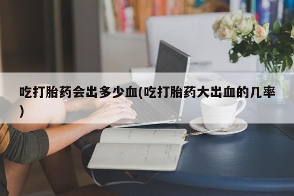 流产药如何购买吃打胎药会出多少血(吃打胎药大出血的几率)