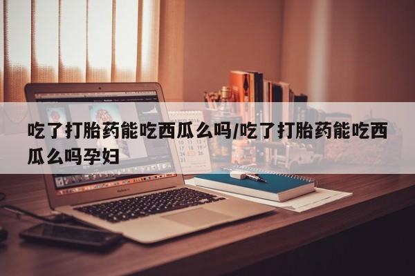 流产药如何购买吃了打胎药能吃西瓜么吗/吃了打胎药能吃西瓜么吗孕妇