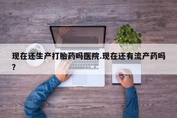 流产药如何购买现在还生产打胎药吗医院.现在还有流产药吗？