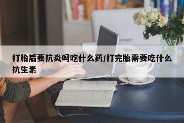 流产药如何购买打胎后要抗炎吗吃什么药/打完胎需要吃什么抗生素