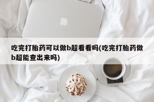 流产药如何购买吃完打胎药可以做b超看看吗(吃完打胎药做b超能查出来吗)