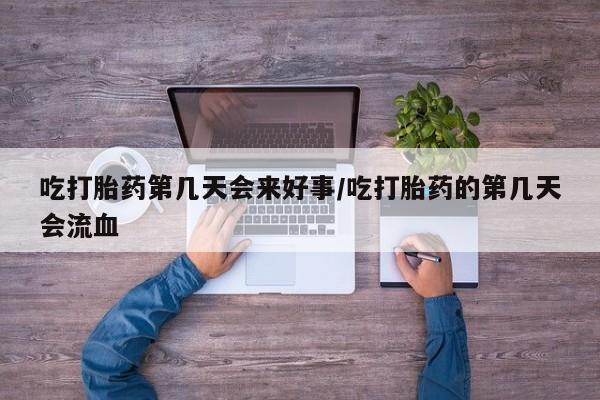 流产药如何购买吃打胎药第几天会来好事/吃打胎药的第几天会流血