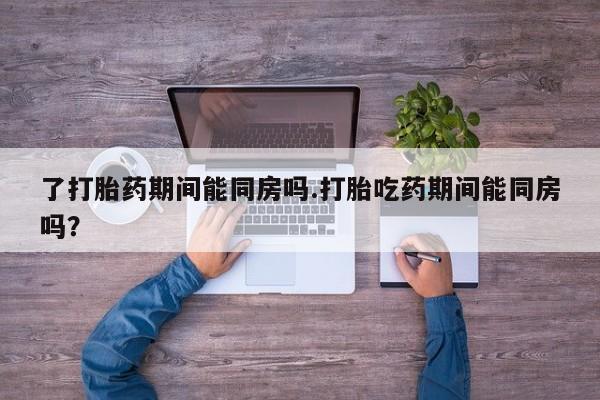 流产药如何购买了打胎药期间能同房吗.打胎吃药期间能同房吗？