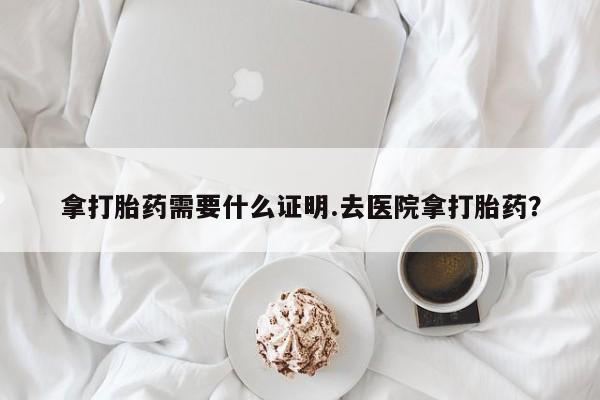 流产药如何购买拿打胎药需要什么证明.去医院拿打胎药？