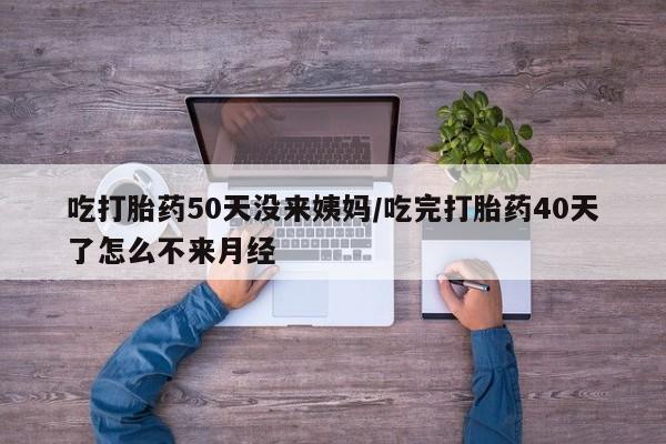 流产药如何购买吃打胎药50天没来姨妈/吃完打胎药40天了怎么不来月经