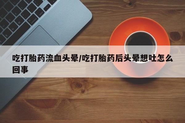 流产药如何购买吃打胎药流血头晕/吃打胎药后头晕想吐怎么回事