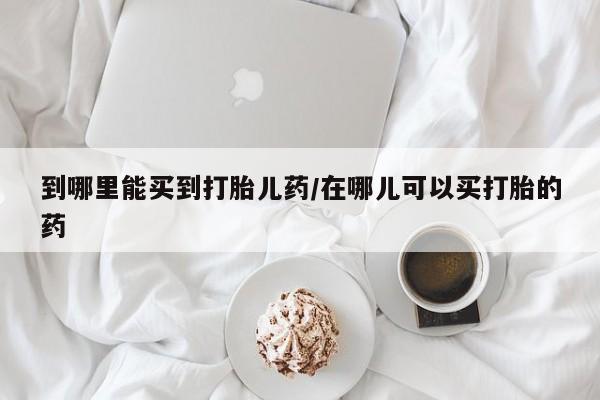 流产药如何购买到哪里能买到打胎儿药/在哪儿可以买打胎的药