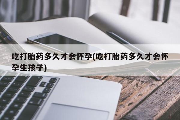 流产药如何购买吃打胎药多久才会怀孕(吃打胎药多久才会怀孕生孩子)