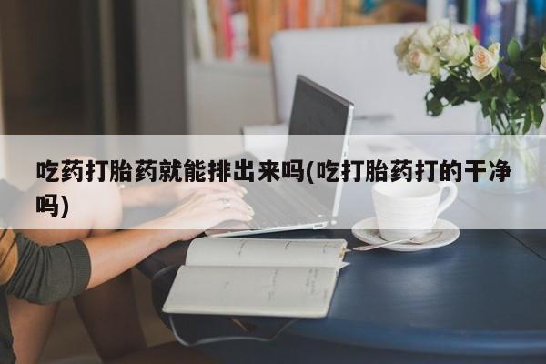 流产药如何购买吃药打胎药就能排出来吗(吃打胎药打的干净吗)