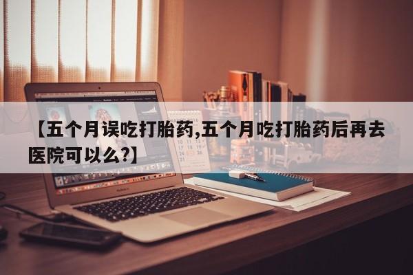 流产药如何购买【五个月误吃打胎药,五个月吃打胎药后再去医院可以么?】