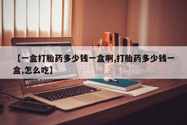 流产药如何购买【一盒打胎药多少钱一盒啊,打胎药多少钱一盒,怎么吃】
